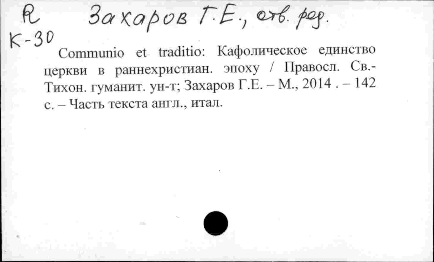 ﻿z Захаров Г-E-,
Communio et traditio: Кафолическое единство
церкви в раннехристиан. эпоху / Правосл. Св.-
Тихон. туманит, ун-т; Захаров Г.Е. - М., 2014 . - 142
с. - Часть текста англ., итал.